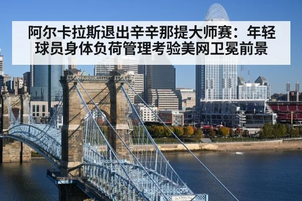 阿尔卡拉斯退出辛辛那提大师赛：年轻球员身体负荷管理考验美网卫冕前景