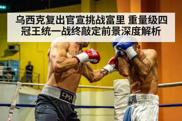 乌西克复出官宣挑战富里 重量级四冠王统一战终敲定前景深度解析