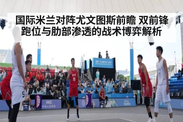 国际米兰对阵尤文图斯前瞻 双前锋跑位与肋部渗透的战术博弈解析