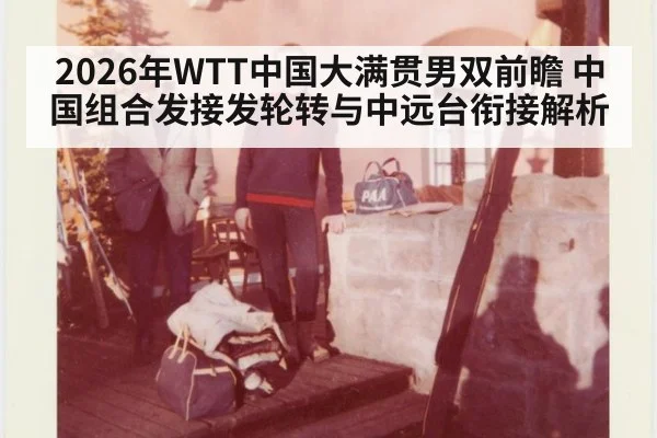 2026年WTT中国大满贯男双前瞻 中国组合发接发轮转与中远台衔接解析