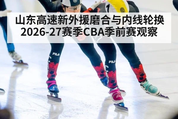山东高速新外援磨合与内线轮换 2026-27赛季CBA季前赛观察