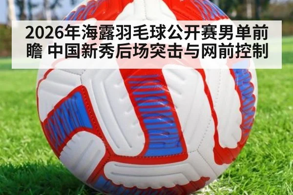 2026年海露羽毛球公开赛男单前瞻 中国新秀后场突击与网前控制