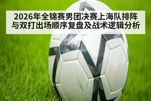 2026年全锦赛男团决赛上海队排阵与双打出场顺序复盘及战术逻辑分析