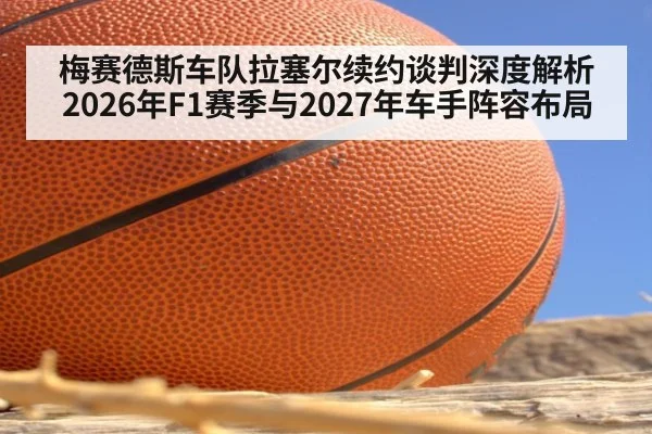 梅赛德斯车队拉塞尔续约谈判深度解析 2026年F1赛季与2027年车手阵容布局