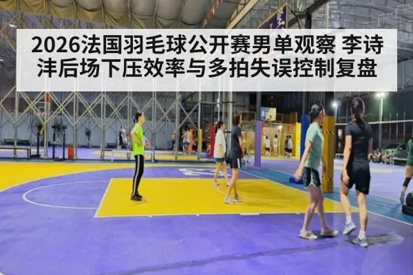 2026法国羽毛球公开赛男单观察 李诗沣后场下压效率与多拍失误控制复盘
